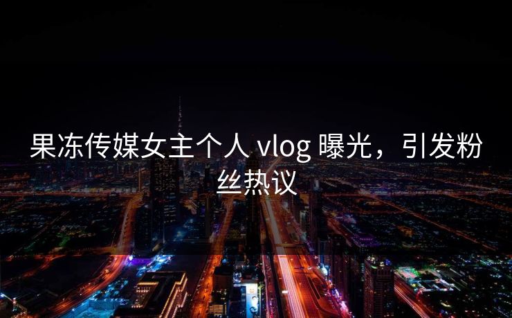 果冻传媒女主个人 vlog 曝光，引发粉丝热议