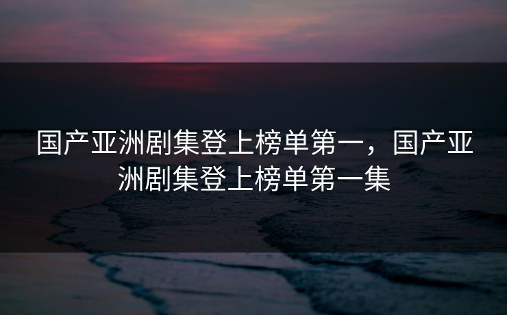 国产亚洲剧集登上榜单第一，国产亚洲剧集登上榜单第一集
