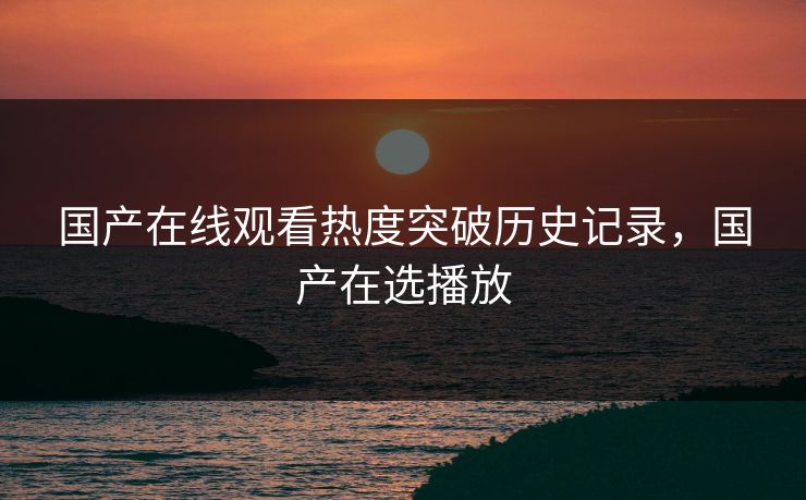 国产在线观看热度突破历史记录,国产在选播放 国产在线观看热度突破历史记录,国产在选播放