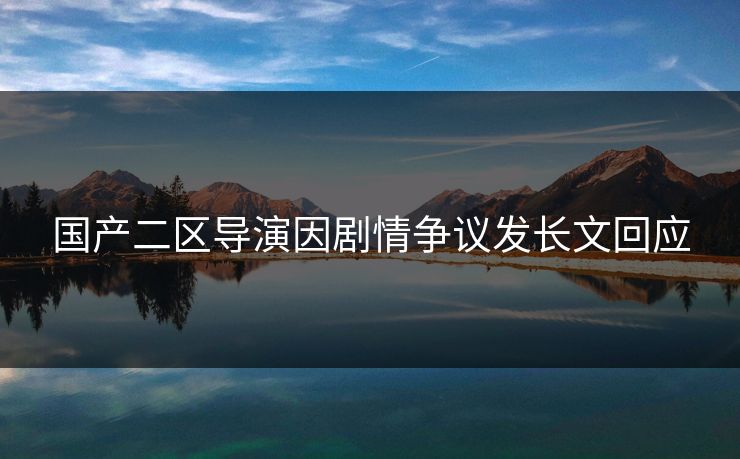 国产二区导演因剧情争议发长文回应 国产二区导演因剧情争议发长文回应