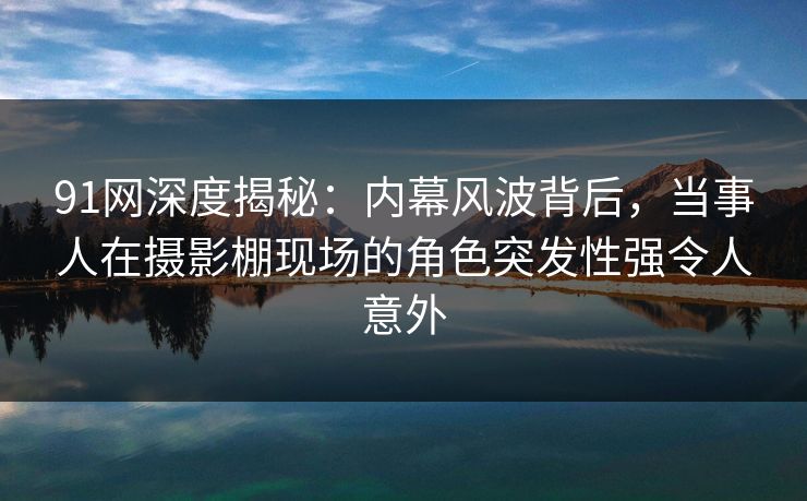 91网深度揭秘：内幕风波背后，当事人在摄影棚现场的角色突发性强令人意外