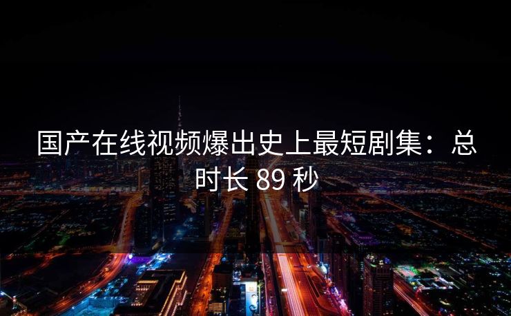 国产在线视频爆出史上最短剧集：总时长 89 秒