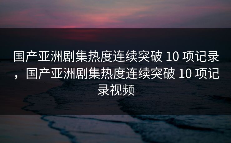 国产亚洲剧集热度连续突破 10 项记录，国产亚洲剧集热度连续突破 10 项记录视频