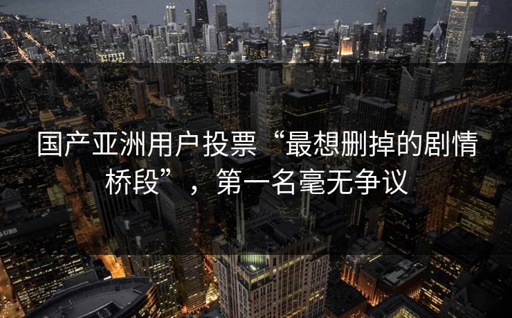 国产亚洲用户投票“最想删掉的剧情桥段”，第一名毫无争议