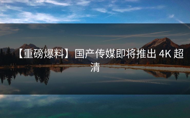 【重磅爆料】国产传媒即将推出 4K 超清