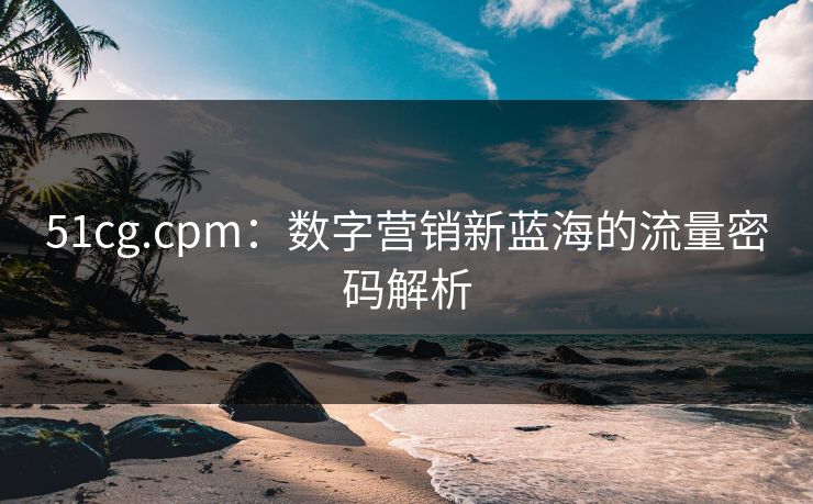 51cg.cpm：数字营销新蓝海的流量密码解析