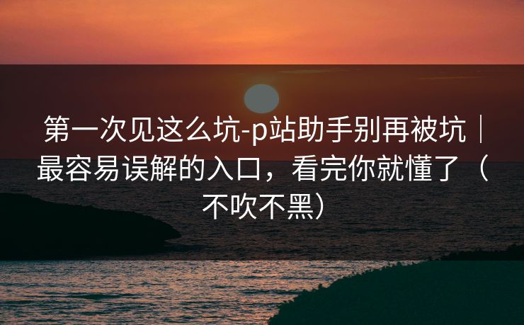 第一次见这么坑-p站助手别再被坑｜最容易误解的入口，看完你就懂了（不吹不黑）