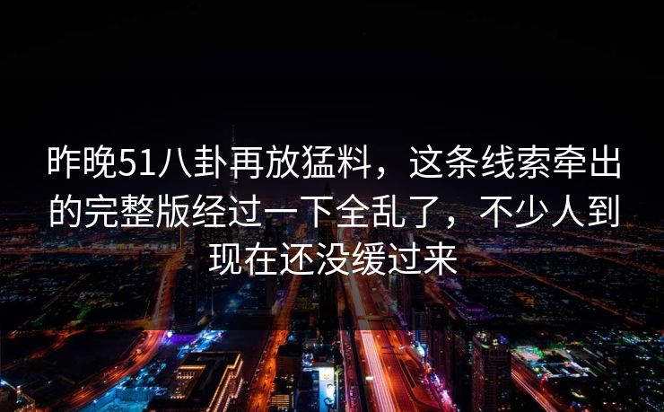 昨晚51八卦再放猛料，这条线索牵出的完整版经过一下全乱了，不少人到现在还没缓过来
