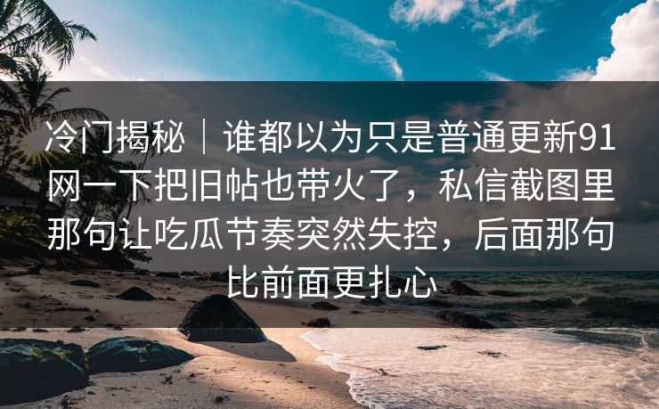 冷门揭秘｜谁都以为只是普通更新91网一下把旧帖也带火了，私信截图里那句让吃瓜节奏突然失控，后面那句比前面更扎心