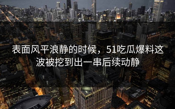表面风平浪静的时候，51吃瓜爆料这波被挖到出一串后续动静