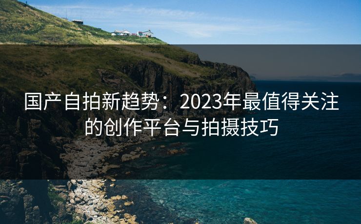 国产自拍新趋势：2023年最值得关注的创作平台与拍摄技巧