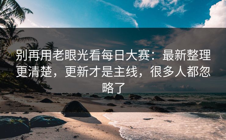 别再用老眼光看每日大赛：最新整理更清楚，更新才是主线，很多人都忽略了