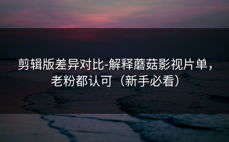 剪辑版差异对比-解释蘑菇影视片单，老粉都认可（新手必看）
