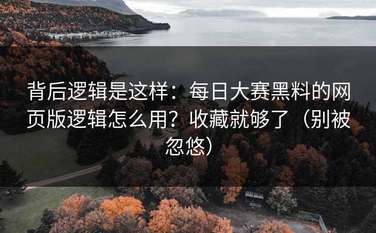 背后逻辑是这样：每日大赛黑料的网页版逻辑怎么用？收藏就够了（别被忽悠）