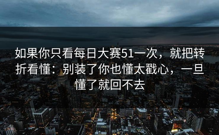 如果你只看每日大赛51一次，就把转折看懂：别装了你也懂太戳心，一旦懂了就回不去