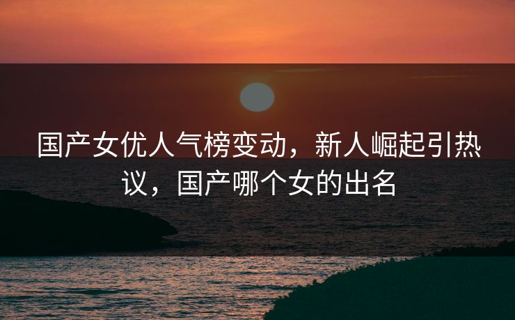 国产女优人气榜变动，新人崛起引热议，国产哪个女的出名