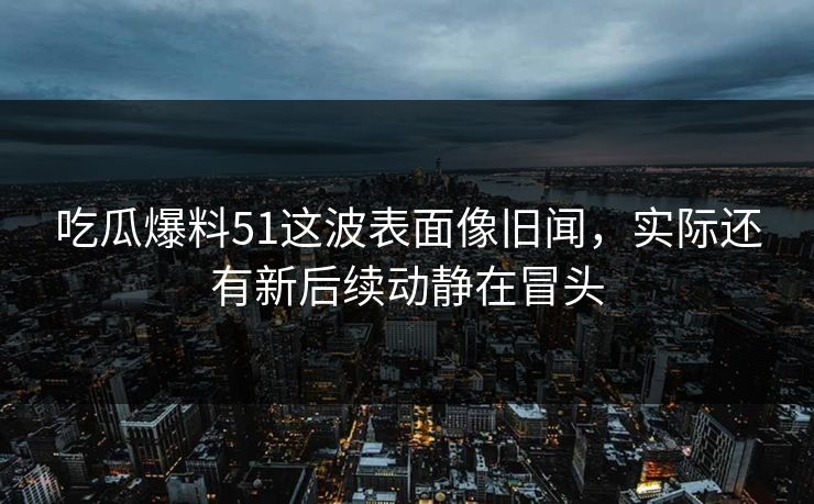 吃瓜爆料51这波表面像旧闻，实际还有新后续动静在冒头